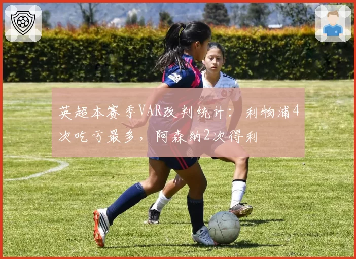 英超本赛季VAR改判统计：利物浦4次吃亏最多，阿森纳2次得利
