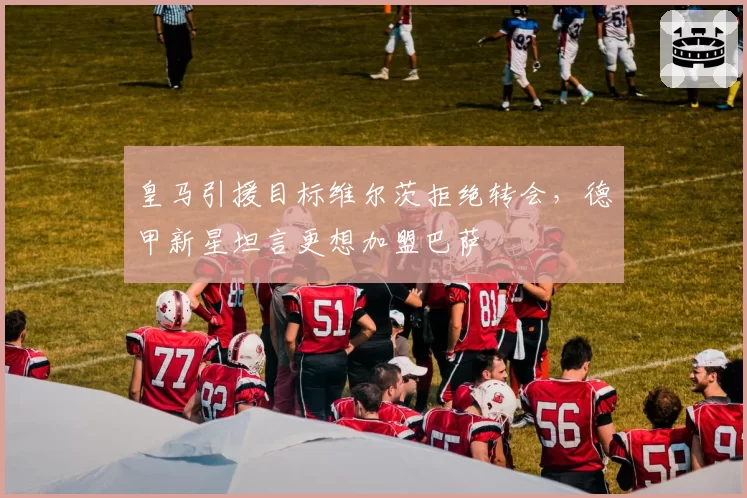 皇马引援目标维尔茨拒绝转会，德甲新星坦言更想加盟巴萨