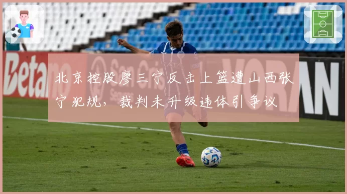 北京控股廖三宁反击上篮遭山西张宁犯规,裁判未升级违体引争议