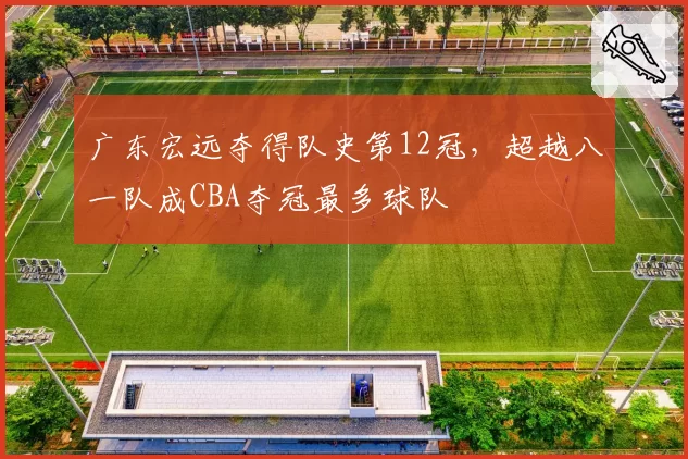 广东宏远夺得队史第12冠,超越八一队成CBA夺冠最多球队