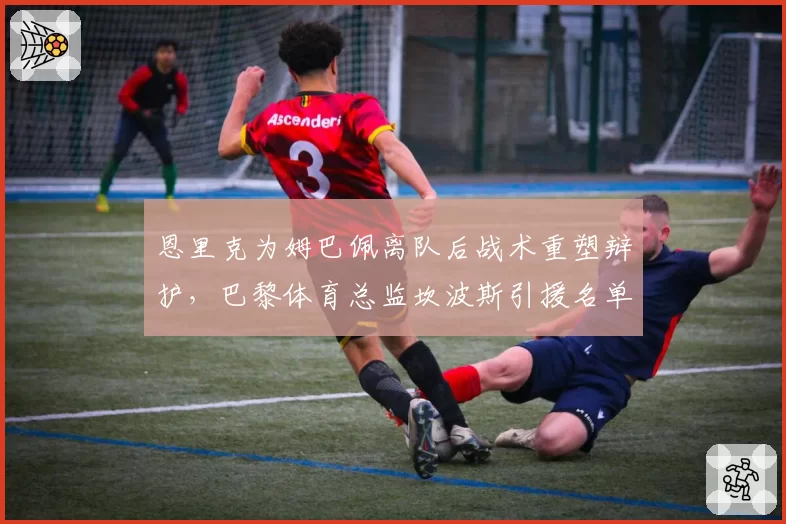 恩里克为姆巴佩离队后战术重塑辩护,巴黎体育总监坎波斯引援名单遭主帅当面否决