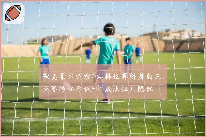 勒克莱尔连续5站排位赛跻身前三，正赛转化率仅40%成法拉利隐忧