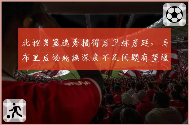 北控男篮选秀摘得后卫林彦廷，马布里后场轮换深度不足问题有望缓解