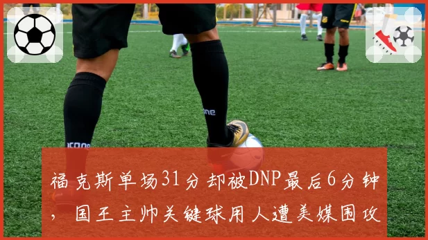 福克斯单场31分却被DNP最后6分钟,国王主帅关键球用人遭美媒围攻