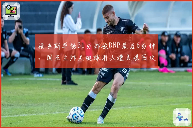 福克斯单场31分却被DNP最后6分钟，国王主帅关键球用人遭美媒围攻