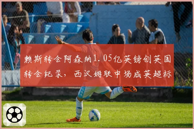 赖斯转会阿森纳1.05亿英镑创英国转会纪录，西汉姆联中场成英超标王