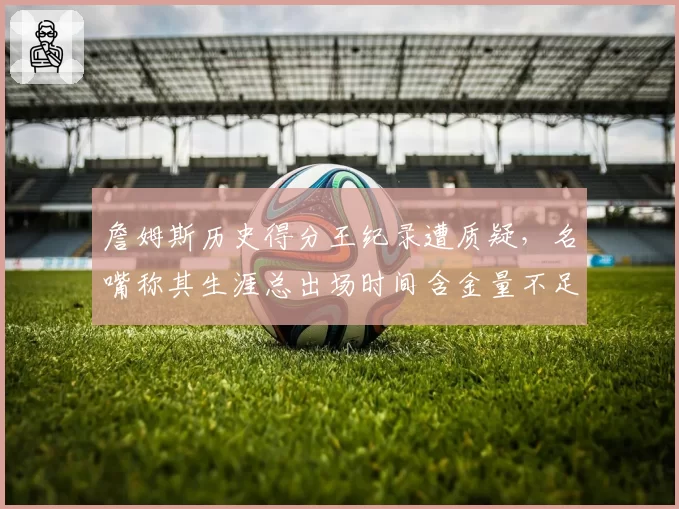 詹姆斯历史得分王纪录遭质疑，名嘴称其生涯总出场时间含金量不足