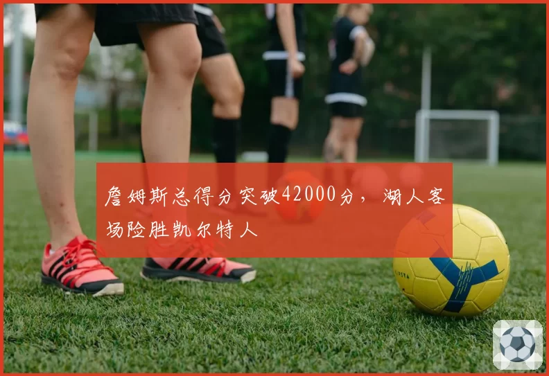 詹姆斯总得分突破42000分,湖人客场险胜凯尔特人