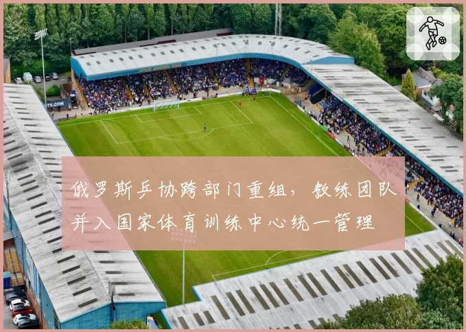 俄罗斯乒协跨部门重组，教练团队并入国家体育训练中心统一管理