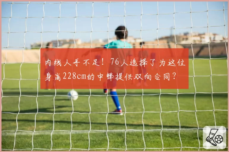 内线人手不足!76人选择了为这位身高228cm的中锋提供双向合同?