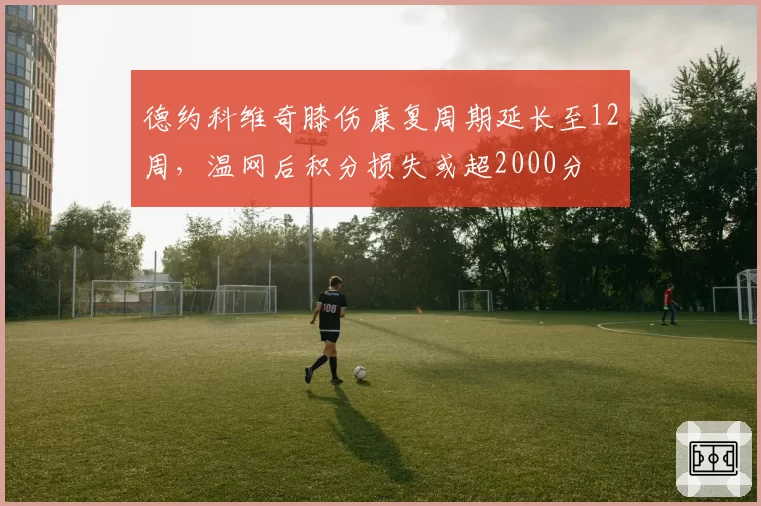 德约科维奇膝伤康复周期延长至12周，温网后积分损失或超2000分