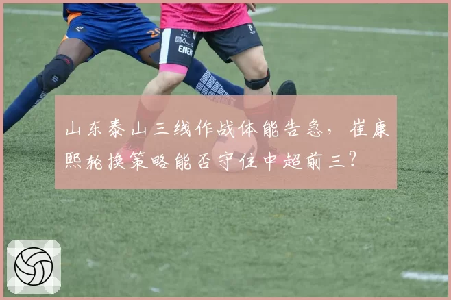 山东泰山三线作战体能告急,崔康熙轮换策略能否守住中超前三?