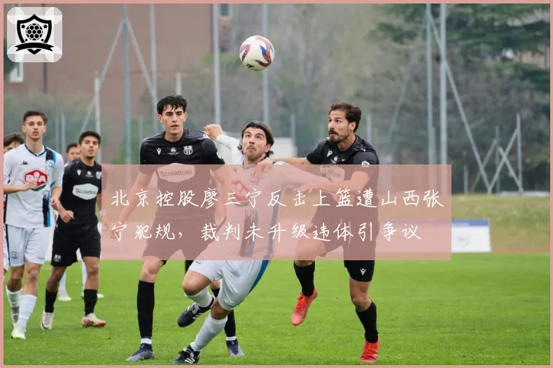 北京控股廖三宁反击上篮遭山西张宁犯规，裁判未升级违体引争议