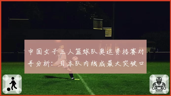 中国女子三人篮球队奥运资格赛对手分析：日本队内线成最大突破口