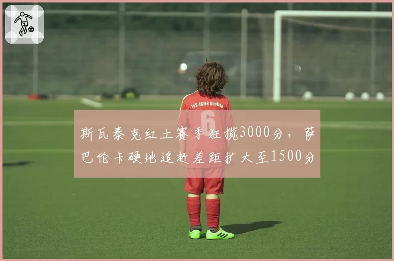斯瓦泰克红土赛季狂揽3000分，萨巴伦卡硬地追赶差距扩大至1500分