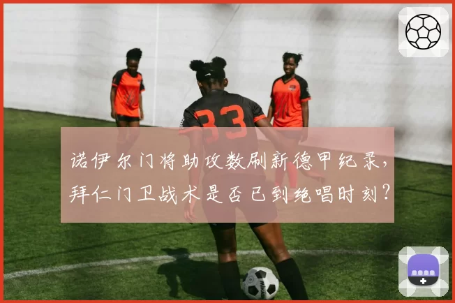 诺伊尔门将助攻数刷新德甲纪录,拜仁门卫战术是否已到绝唱时刻?