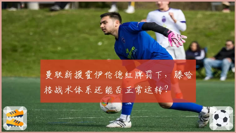 曼联新援霍伊伦德红牌罚下,滕哈格战术体系还能否正常运转?