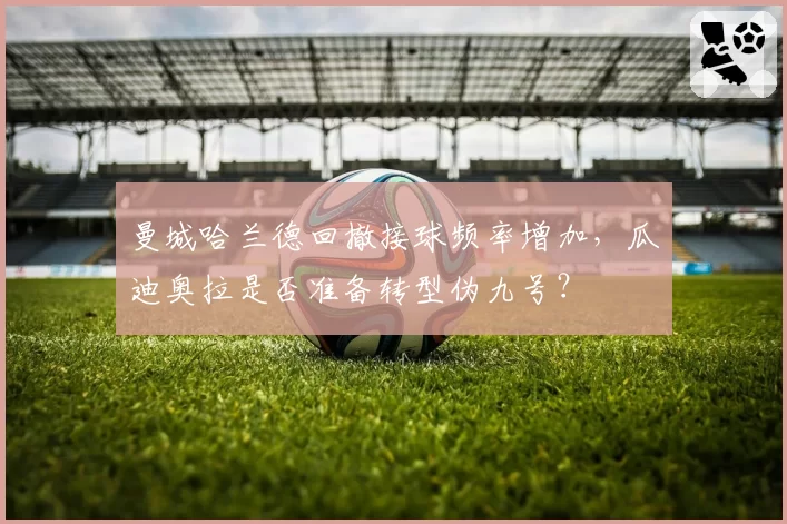 曼城哈兰德回撤接球频率增加,瓜迪奥拉是否准备转型伪九号?