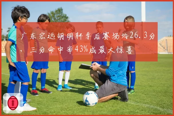 广东宏远胡明轩季后赛场均26.3分，三分命中率43%成最大惊喜