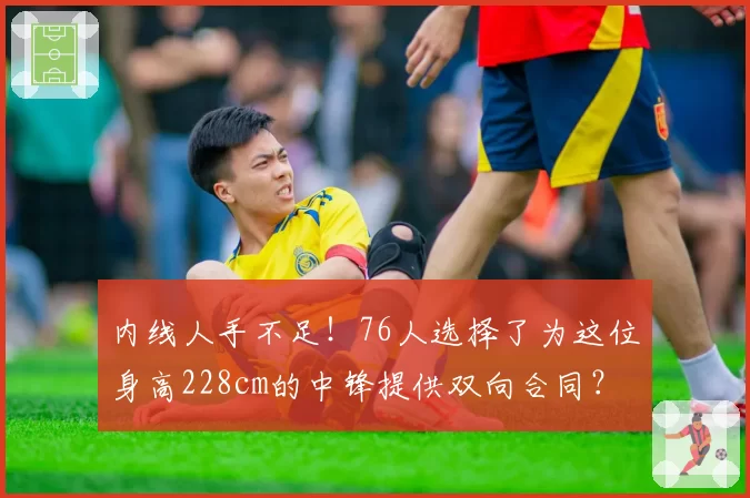 内线人手不足!76人选择了为这位身高228cm的中锋提供双向合同?
