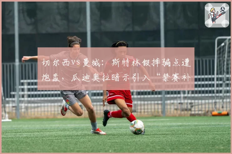 切尔西vs曼城：斯特林假摔骗点遭炮轰，瓜迪奥拉暗示引入“禁赛补偿”机制