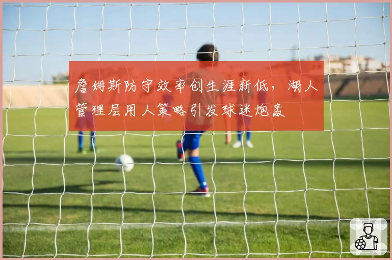 詹姆斯防守效率创生涯新低,湖人管理层用人策略引发球迷炮轰