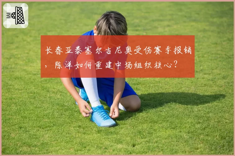 长春亚泰塞尔吉尼奥受伤赛季报销,陈洋如何重建中场组织核心?
