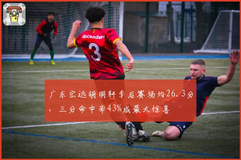 广东宏远胡明轩季后赛场均26.3分，三分命中率43%成最大惊喜