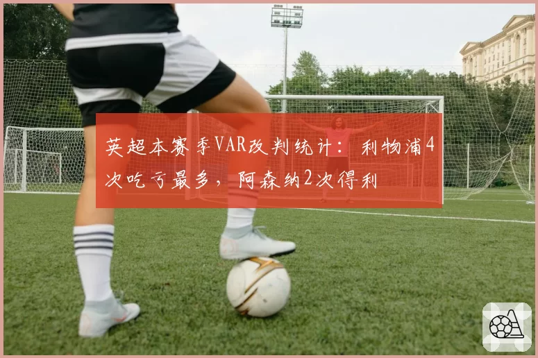 英超本赛季VAR改判统计：利物浦4次吃亏最多，阿森纳2次得利