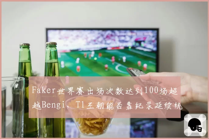Faker世界赛出场次数达到100场超越Bengi，T1王朝能否靠纪录延续统治？