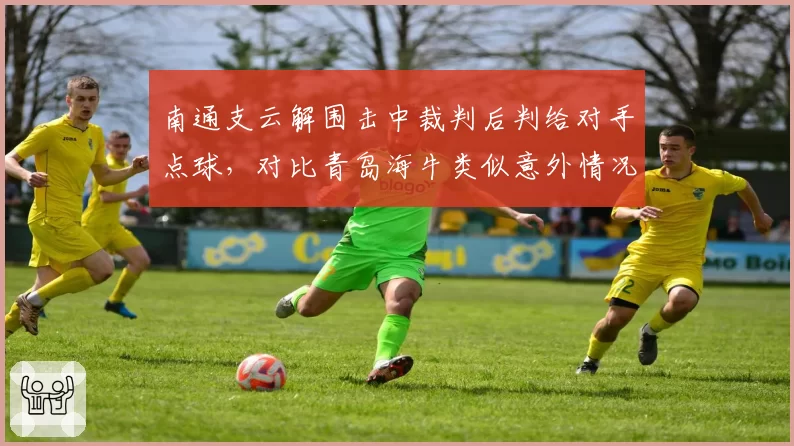 南通支云解围击中裁判后判给对手点球,对比青岛海牛类似意外情况裁判处理方式不同
