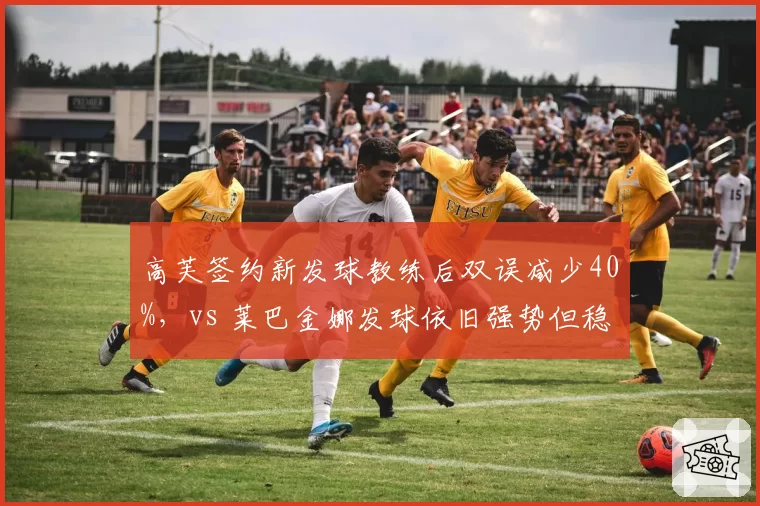 高芙签约新发球教练后双误减少40%，vs 莱巴金娜发球依旧强势但稳定性不足