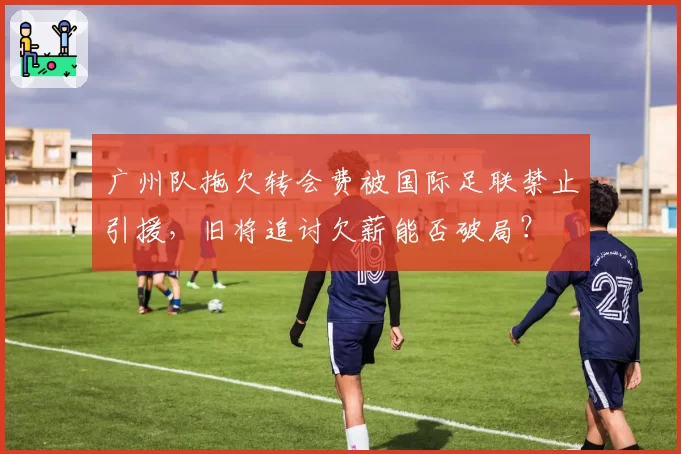 广州队拖欠转会费被国际足联禁止引援，旧将追讨欠薪能否破局？