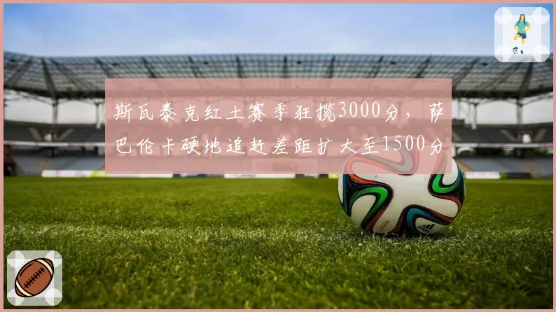 斯瓦泰克红土赛季狂揽3000分,萨巴伦卡硬地追赶差距扩大至1500分
