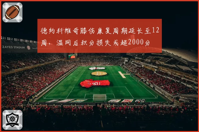 德约科维奇膝伤康复周期延长至12周,温网后积分损失或超2000分
