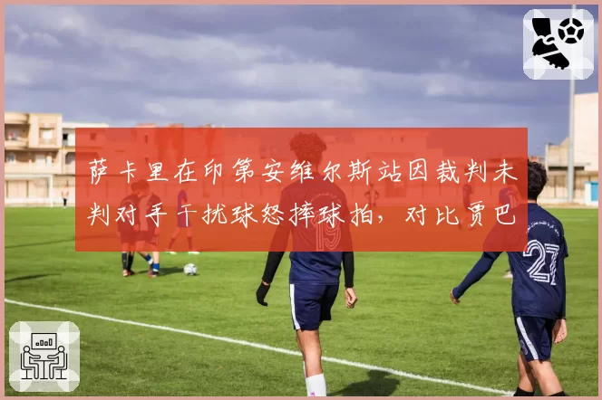 萨卡里在印第安维尔斯站因裁判未判对手干扰球怒摔球拍,对比贾巴尔同轮心平气和接受争议