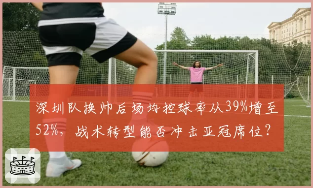 深圳队换帅后场均控球率从39%增至52%,战术转型能否冲击亚冠席位?